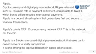 Copyright © Blockchain Council www.blockchain-council.org 4
Ripple.
Cryptocurrency and digital payment network Ripple released
in 2012. His main role is payment settlement, comparable to SWIFT,
which banks utilise to settle international payments.
Ripple is a decentralised system that guarantees fast and secure
financial transactions.
Ripple's coin is XRP. Cross-currency network XRP This is the network,
not the coin.
Ripple is a Blockchain-based digital payment network that uses bank-
owned servers to verify transactions.
It is one among the top five Blockchain based tokens rated.
 