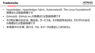 Trademarks
• Hyperledger、Hyperledger Fabric、Kubernetesは、The Linux Foundationの
商標または登録商標です
• GitHubは、GitHub Inc.の商標または登録商標です
• その他記載の会社名、製品名、サービス名、その他固有名詞は、それぞれの会社
の商標または登録商標です
• 本発表中の⽂章、図では、TM、🄬マークは表記しておりません
 