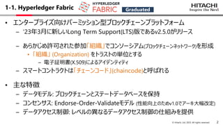 2
© Hitachi, Ltd. 2023. All rights reserved.
1-1. Hyperledger Fabric
• エンタープライズ向けパーミッション型ブロックチェーンプラットフォーム
– ‘23年3⽉に新しいLong Term Support(LTS)版であるv2.5.0がリリース
– あらかじめ許可された参加「組織」でコンソーシアム(ブロックチェーンネットワーク)を形成
• 「組織」 (Organization) をトラストの単位とする
– 電⼦証明書(X.509)によるアイデンティティ
– スマートコントラクトは「チェーンコード」(chaincode)と呼ばれる
• 主な特徴
– データモデル: ブロックチェーンとステートデータベースを保持
– コンセンサス: Endorse-Order-Validateモデル (性能向上のためv1.0でアーキ⼤幅改定)
– データアクセス制御: レベルの異なるデータアクセス制御の仕組みを提供
Graduated
 