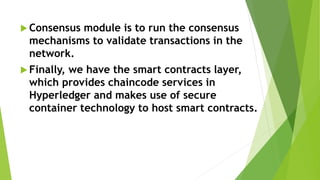  Consensus module is to run the consensus
mechanisms to validate transactions in the
network.
 Finally, we have the smart contracts layer,
which provides chaincode services in
Hyperledger and makes use of secure
container technology to host smart contracts.
 