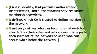  [First is identity, that provides authorization,
identification, and authentication services under
membership services.
 It defines which CA is trusted to define members in
the network
 It not only defines who can be on the network but
also defines their roles and sets access privileges to
each member of the network so as to who can
access what inside the network.]
 