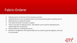 Fabric-Orderer
● Ordering service is the heart of the consensus process
● Anything that has to be committed needs to be processed through the ordering service
● Ordering service creates the Blocks
● This sends the block to the peer to update
● There is two type of ordering service - Solo (Which can be used for development) &
Apache kafka (For production)
● Apache Kafka has a distributed service
● By perfect configuration with Apache kafka we can achieve good throughputs, with solo
its not possible
15
 