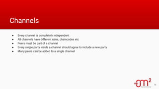 Channels
● Every channel is completely independent
● All channels have different rules, chaincodes etc
● Peers must be part of a channel
● Every single party inside a channel should agree to include a new party
● Many peers can be added to a single channel
16
 