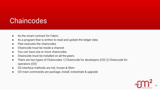 Chaincodes
● Its the smart contract for Fabric
● Its a program that is written to read and update the ledger data
● Peer executes the chaincodes
● Chaincode must be inside a channel
● You can have one or more chaincodes
● Chaincode must be installed on all the peers
● There are two types of Chaincodes 1) Chaincode for developers (CD) 2) Chaincode for
operators (CO)
● CD interface methods are Init, Invoke & Shim
● CO main commands are package, install, instantiate & upgrade
18
 