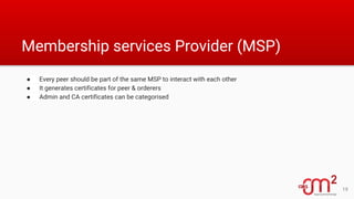 Membership services Provider (MSP)
● Every peer should be part of the same MSP to interact with each other
● It generates certificates for peer & orderers
● Admin and CA certificates can be categorised
19
 