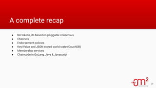 A complete recap
● No tokens, its based on pluggable consensus
● Channels
● Endorsement policies
● Key/Value and JSON stored world state (CouchDB)
● Membership services
● Chaincode in GoLang, Java & Javascript
28
 