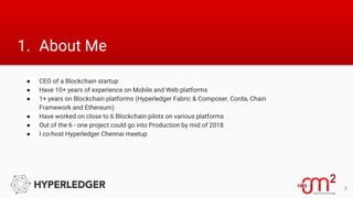 1. About Me
● CEO of a Blockchain startup
● Have 10+ years of experience on Mobile and Web platforms
● 1+ years on Blockchain platforms (Hyperledger Fabric & Composer, Corda, Chain
Framework and Ethereum)
● Have worked on close to 6 Blockchain pilots on various platforms
● Out of the 6 - one project could go into Production by mid of 2018
● I co-host Hyperledger Chennai meetup
3
 