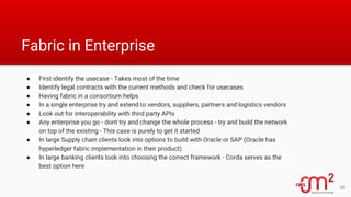 Fabric in Enterprise
● First identify the usecase - Takes most of the time
● Identify legal contracts with the current methods and check for usecases
● Having fabric in a consortium helps
● In a single enterprise try and extend to vendors, suppliers, partners and logistics vendors
● Look out for interoperability with third party APIs
● Any enterprise you go - dont try and change the whole process - try and build the network
on top of the existing - This case is purely to get it started
● In large Supply chain clients look into options to build with Oracle or SAP (Oracle has
hyperledger fabric implementation in their product)
● In large banking clients look into choosing the correct framework - Corda serves as the
best option here
30
 