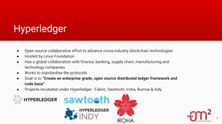 Hyperledger
● Open source collaborative effort to advance cross-industry blockchain technologies
● Hosted by Linux Foundation
● Has a global collaboration with finance, banking, supply chain, manufacturing and
technology companies
● Works to standardise the protocols
● Goal is to “Create an enterprise grade, open source distributed ledger framework and
code base”
● Projects incubated under Hyperledger - Fabric, Sawtooth, Iroha, Burrow & Indy
5
 