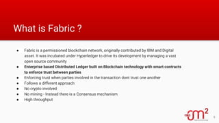 What is Fabric ?
● Fabric is a permissioned blockchain network, originally contributed by IBM and Digital
asset. It was incubated under Hyperledger to drive its development by managing a vast
open source community
● Enterprise based Distributed Ledger built on Blockchain technology with smart contracts
to enforce trust between parties
● Enforcing trust when parties involved in the transaction dont trust one another
● Follows a different approach
● No crypto involved
● No mining - Instead there is a Consensus mechanism
● High throughput
6
 