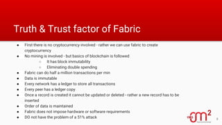 Truth & Trust factor of Fabric
● First there is no cryptocurrency involved - rather we can use fabric to create
cryptocurrency
● No mining is involved - but basics of blockchain is followed
○ It has block immutability
○ Eliminating double spending
● Fabric can do half a million transactions per min
● Data is immutable
● Every network has a ledger to store all transactions
● Every peer has a ledger copy
● Once a record is created it cannot be updated or deleted - rather a new record has to be
inserted
● Order of data is maintained
● Fabric does not impose hardware or software requirements
● DO not have the problem of a 51% attack 8
 