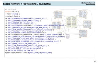 42
Fabric Network / Provisioning / Run Kafka
III. Fabric Network
Provisioning
#! /bin/bash
docker run -d 
--name ${name} 
--network host 
-e KAFKA_ZOOKEEPER_CONNECT=${zk_connect_str} 
-e KAFKA_ADVERTISED_HOST_NAME=${name} 
-e KAFKA_BROKER_ID=${broker_id} 
-e KAFKA_LISTENERS=PLAINTEXT://${listener_addr}:${listener_port} 
-e KAFKA_MESSAGE_MAX_BYTES=${message_max_bytes} 
-e KAFKA_MIN_INSYNC_REPLICAS=${min_insync_replicas} 
-e KAFKA_UNCLEAN_LEADER_ELECTION_ENABLE=false
-e KAFKA_ZOOKEEPER_CONNECTION_TIMEOUT.MS=${zk_conn_timeout_ms} 
-e KAFKA_DEFAULT_REPLICATION_FACTOR=${default_replication_factor} 
-e KAFKA_REPLICA_FETCH_MAX_BYTES=${message_max_bytes} 
-e KAFKA_METRICS_RECORDING_LEVEL=${metrics_recording_level} 
-e KAFKA_HEAP_OPTS=${jvm_heap_opts} 
-e KAFKA_JVM_PERFORMANCE_OPTS=${jvm_perf_opts} 
-e KAFKA_GC_LOG_OPTS=${jvm_gc_log_opts} 
-e KAFKA_JMX_OPTS=${jvm_jmx_opts} 
hyperledger/fabric-kafka:${host_arch}-${fabric_ver}
 