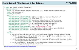 43
- name: Run Fabric Orderer containers
docker_container:
image: "{{ docker.images.orderer.repository }}:{{ docker.images.orderer.tag }}"
name: "{{ item.name }}"
network_mode: host
env:
ORDERER_GENERAL_LISTENADDRESS: "{{ hostvars[item.host].ansible_host }}"
ORDERER_GENERAL_LISTENPORT: "{{ item.port }}"
ORDERER_GENERAL_TLS_PRIVATEKEY: /var/hyperledger/orderer/tls/server.key
ORDERER_GENERAL_TLS_CERTIFICATE: /var/hyperledger/orderer/tls/server.crt
ORDERER_GENERAL_TLS_ROOTCAS: [/var/hyperledger/orderer/tls/ca.crt]
ORDERER_GENERAL_LOGLEVEL: "{{ item.config.General.LogLevel }}"
ORDERER_GENERAL_GENESISMETHOD: file # provisional | file
ORDERER_GENERAL_GENESISFILE: /var/hyperledger/orderer/orderer.genesis.block
ORDERER_GENERAL_LOCALMSPDIR: /var/hyperledger/orderer/msp
...
volumes:
- "~/fabric/configtx/genesis.block:/var/hyperledger/orderer/orderer.genesis.block"
- "~/fabric/crypto/ordererOrganizations/{{ item.org }}/orderers/{{ item.name }}/msp
:/var/hyperledger/orderer/msp"
- "~/fabric/crypto/ordererOrganizations/{{ item.org }}/orderers/{{ item.name }}/tls/
:/var/hyperledger/orderer/tls"
- "~/fabric/volumes/{{ item.name }}/var/hyperledger/production/orderer
:/var/hyperledger/production/orderer"
Fabric Network / Provisioning / Run Orderers
III. Fabric Network
Provisioning
 hyperledger/fabric/fabric/sampleconfig/orderer.yaml
 