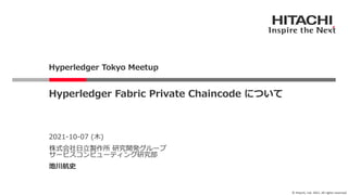 © Hitachi, Ltd. 2021. All rights reserved.
2021-10-07 (⽊)
株式会社⽇⽴製作所 研究開発グループ
サービスコンピューティング研究部
池川航史
Hyperledger Fabric Private Chaincode について
Hyperledger Tokyo Meetup
 