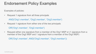 © 2018 IBM Corporation
Endorsement Policy Examples
Examples of policies:
• Request 1 signature from all three principals
– AND('Org1.member', 'Org2.member', 'Org3.member')
• Request 1 signature from either one of the two principals
– OR('Org1.member', 'Org2.member')
• Request either one signature from a member of the Org1 MSP or (1 signature from a
member of the Org2 MSP and 1 signature from a member of the Org3 MSP)
– OR('Org1.member', AND('Org2.member', 'Org3.member'))
 