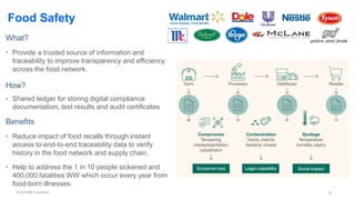 © 2018 IBM Corporation 4
Food Safety
What?
• Provide a trusted source of information and
traceability to improve transparency and efficiency
across the food network.
How?
• Shared ledger for storing digital compliance
documentation, test results and audit certificates
Benefits
• Reduce impact of food recalls through instant
access to end-to-end traceability data to verify
history in the food network and supply chain.
• Help to address the 1 in 10 people sickened and
400,000 fatalities WW which occur every year from
food-born illnesses.
 