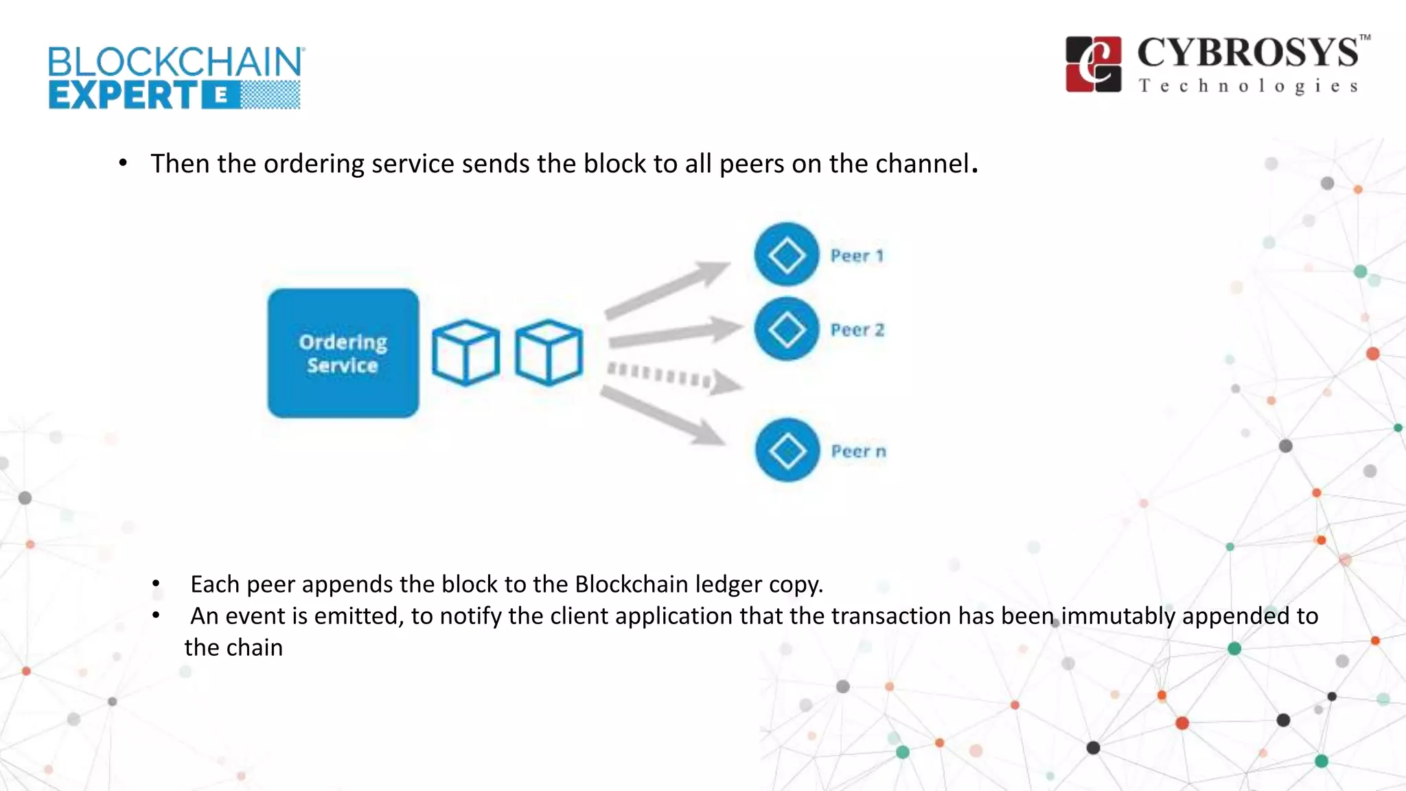 • Then the ordering service sends the block to all peers on the channel.
• Each peer appends the block to the Blockchain ledger copy.
• An event is emitted, to notify the client application that the transaction has been immutably appended to
the chain
 