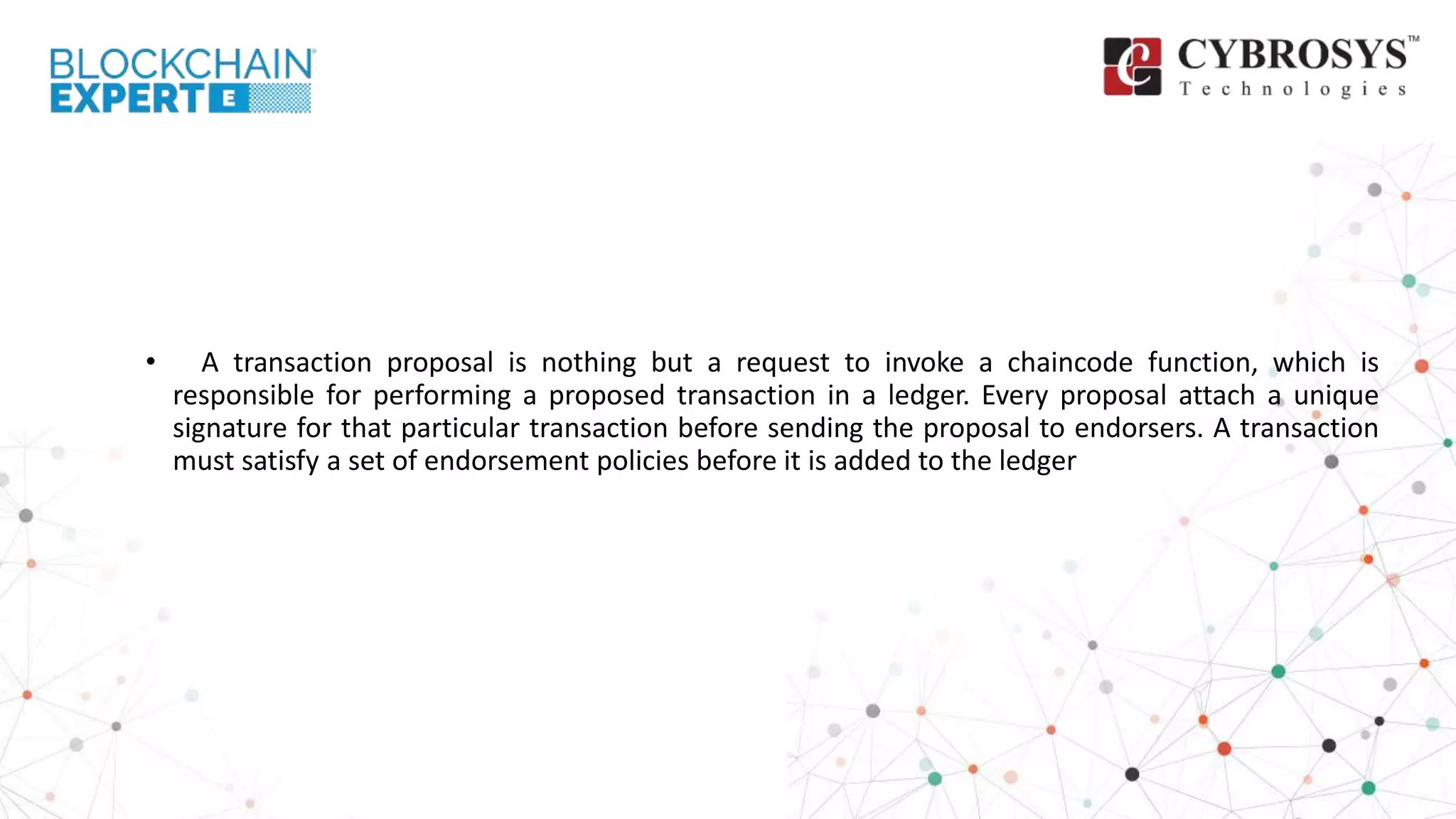 • A transaction proposal is nothing but a request to invoke a chaincode function, which is
responsible for performing a proposed transaction in a ledger. Every proposal attach a unique
signature for that particular transaction before sending the proposal to endorsers. A transaction
must satisfy a set of endorsement policies before it is added to the ledger
 