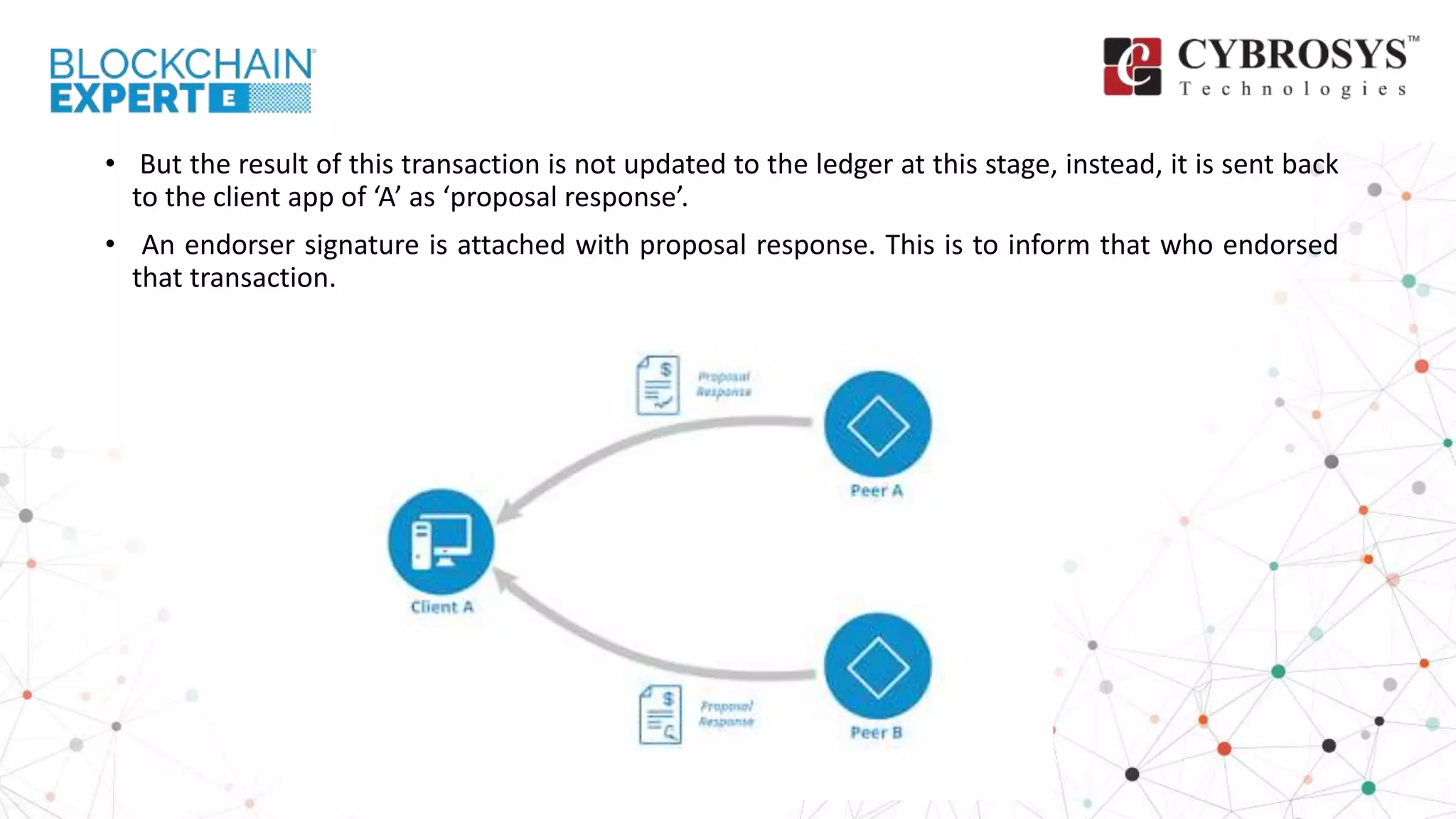 • But the result of this transaction is not updated to the ledger at this stage, instead, it is sent back
to the client app of ‘A’ as ‘proposal response’.
• An endorser signature is attached with proposal response. This is to inform that who endorsed
that transaction.
 