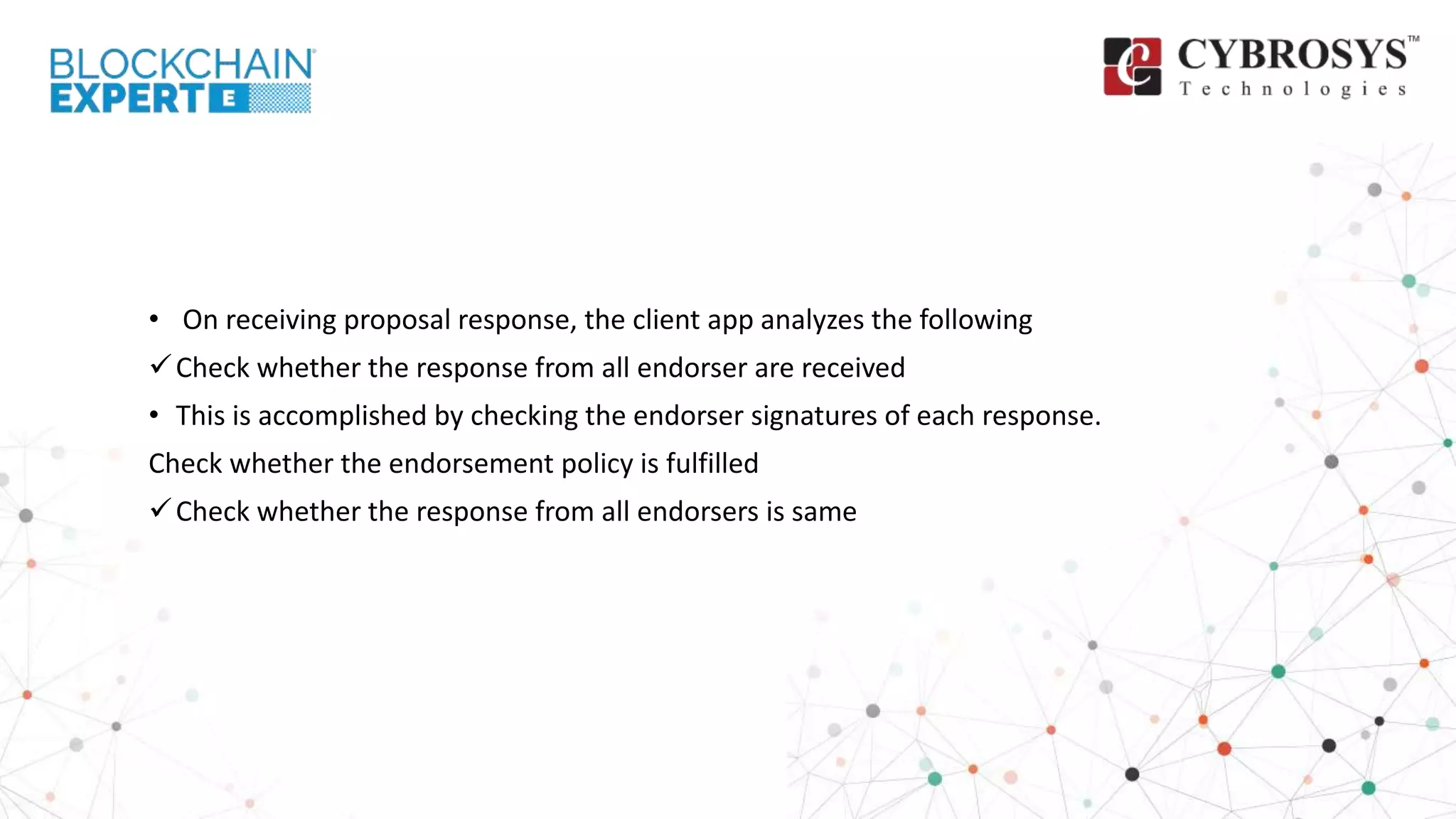 • On receiving proposal response, the client app analyzes the following
Check whether the response from all endorser are received
• This is accomplished by checking the endorser signatures of each response.
Check whether the endorsement policy is fulfilled
Check whether the response from all endorsers is same
 