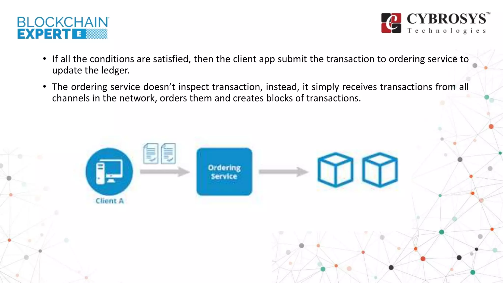 • If all the conditions are satisfied, then the client app submit the transaction to ordering service to
update the ledger.
• The ordering service doesn’t inspect transaction, instead, it simply receives transactions from all
channels in the network, orders them and creates blocks of transactions.
 