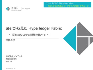 © 2020 INTEC Inc.
SIerから見た Hyperledger Fabric
～ 従来のシステム開発と比べて ～
2020.5.27
先端技術研究所
笹川 浩
TIS × INTEC Blockchain Night
SIer からみたエンタープライズブロックチェーン
 
