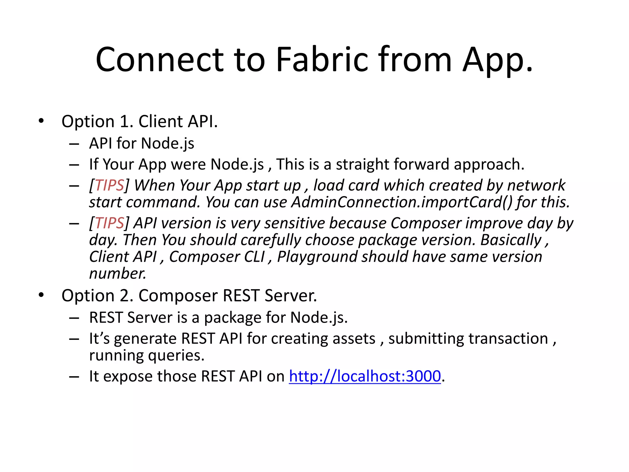 Connect to Fabric from App. • Option 1. Client API. – API for Node.js – If Your App were Node.js , This is a straight forward approach. – [TIPS] When Your App start up , load card which created by network start command. You can use AdminConnection.importCard() for this. – [TIPS] API version is very sensitive because Composer improve day by day. Then You should carefully choose package version. Basically , Client API , Composer CLI , Playground should have same version number. • Option 2. Composer REST Server. – REST Server is a package for Node.js. – It’s generate REST API for creating assets , submitting transaction , running queries. – It expose those REST API on http://localhost:3000. 