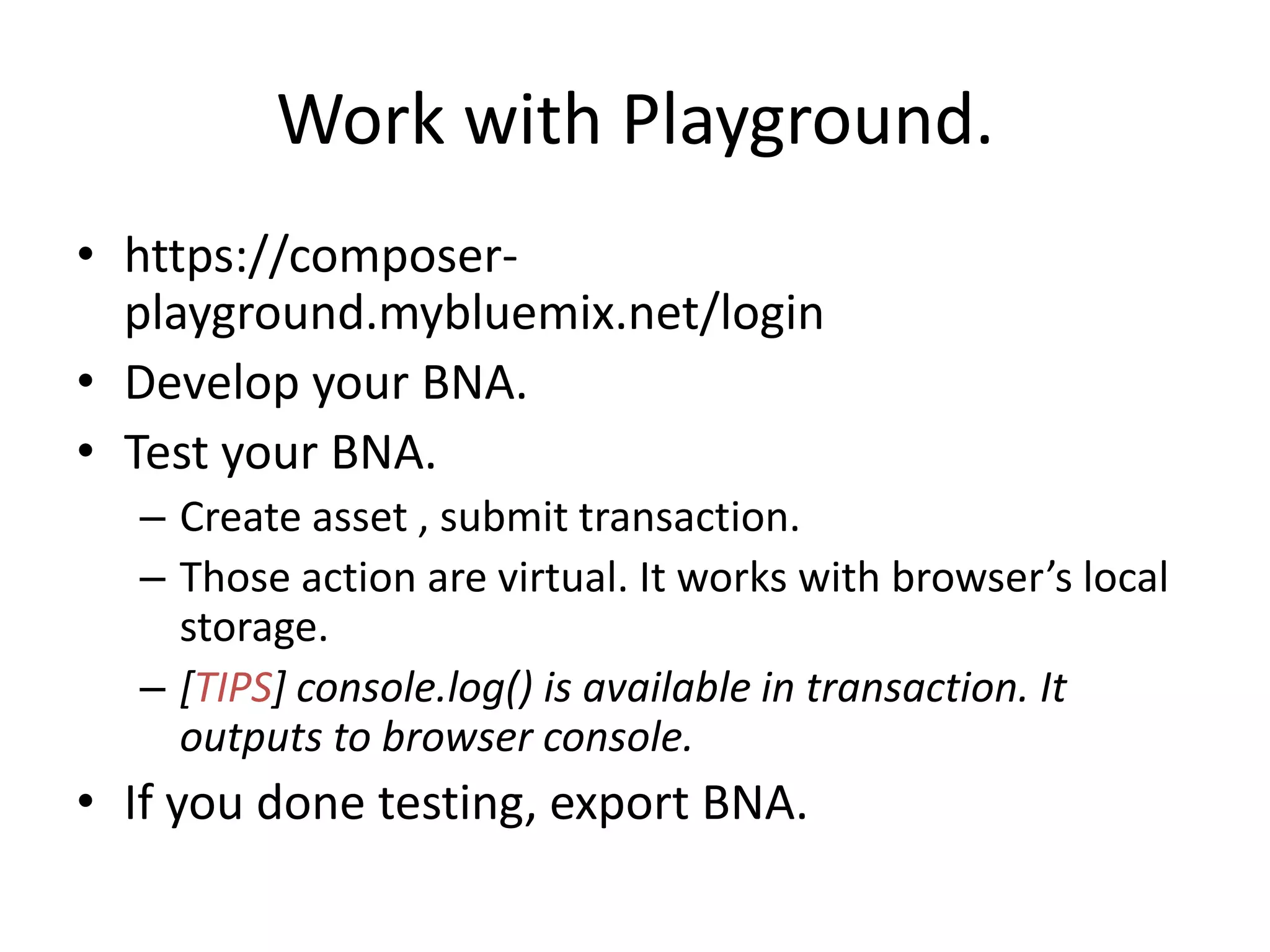 Work with Playground. • https://composer- playground.mybluemix.net/login • Develop your BNA. • Test your BNA. – Create asset , submit transaction. – Those action are virtual. It works with browser’s local storage. – [TIPS] console.log() is available in transaction. It outputs to browser console. • If you done testing, export BNA. 