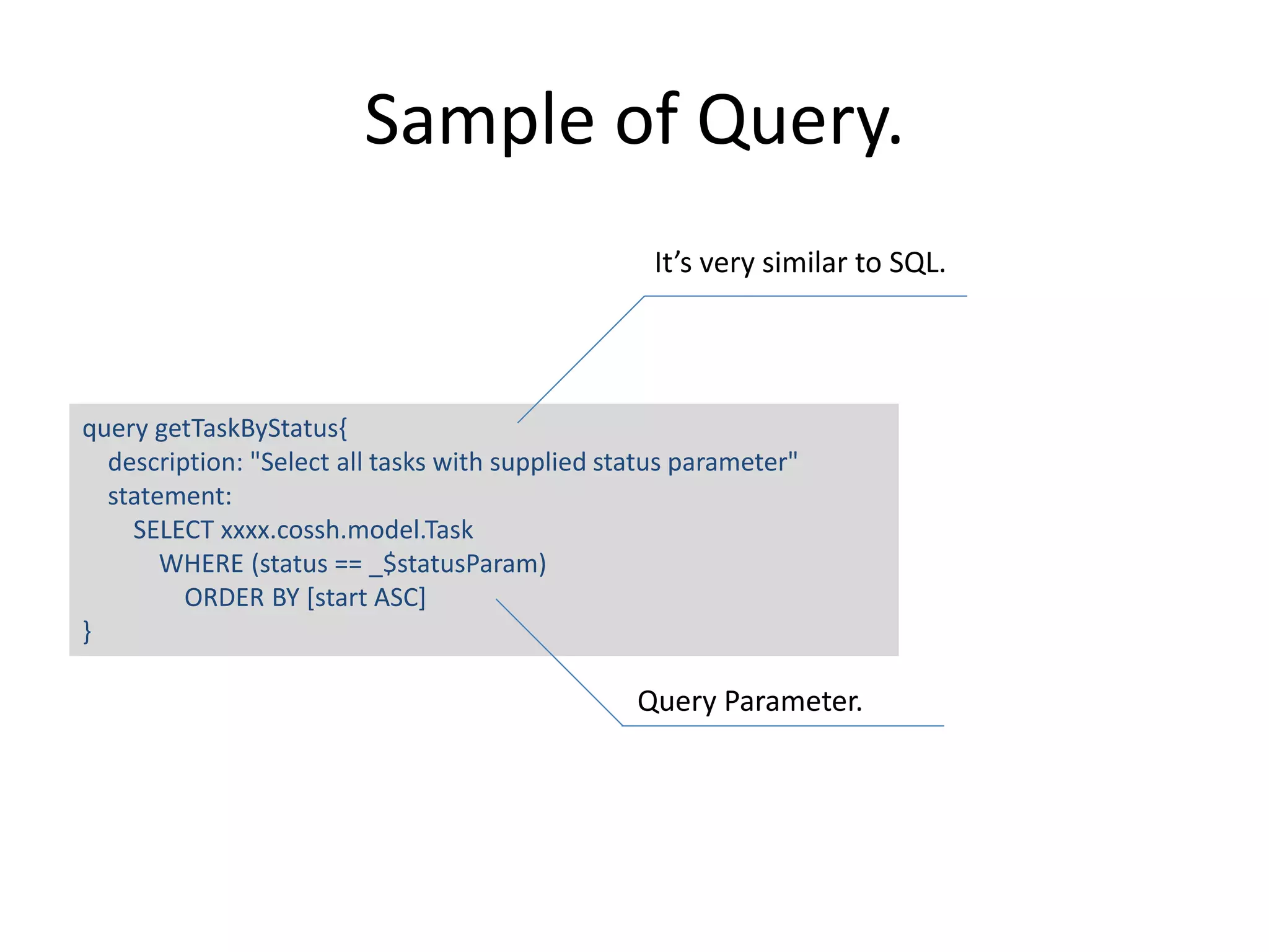 Sample of Query. query getTaskByStatus{ description: "Select all tasks with supplied status parameter" statement: SELECT xxxx.cossh.model.Task WHERE (status == _$statusParam) ORDER BY [start ASC] } It’s very similar to SQL. Query Parameter. 