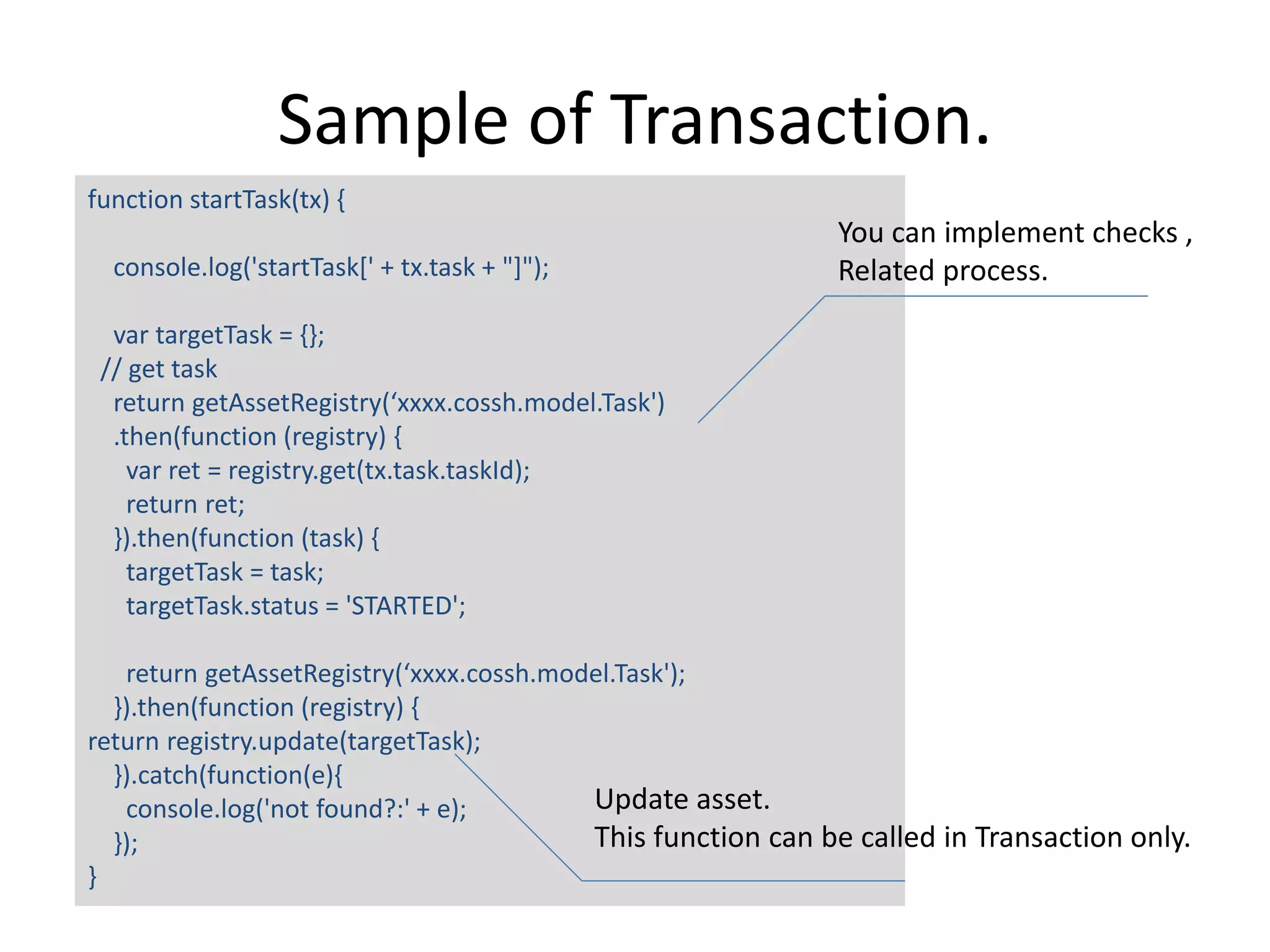 Sample of Transaction. function startTask(tx) { console.log('startTask[' + tx.task + "]"); var targetTask = {}; // get task return getAssetRegistry(‘xxxx.cossh.model.Task') .then(function (registry) { var ret = registry.get(tx.task.taskId); return ret; }).then(function (task) { targetTask = task; targetTask.status = 'STARTED'; return getAssetRegistry(‘xxxx.cossh.model.Task'); }).then(function (registry) { return registry.update(targetTask); }).catch(function(e){ console.log('not found?:' + e); }); } You can implement checks , Related process. Update asset. This function can be called in Transaction only. 