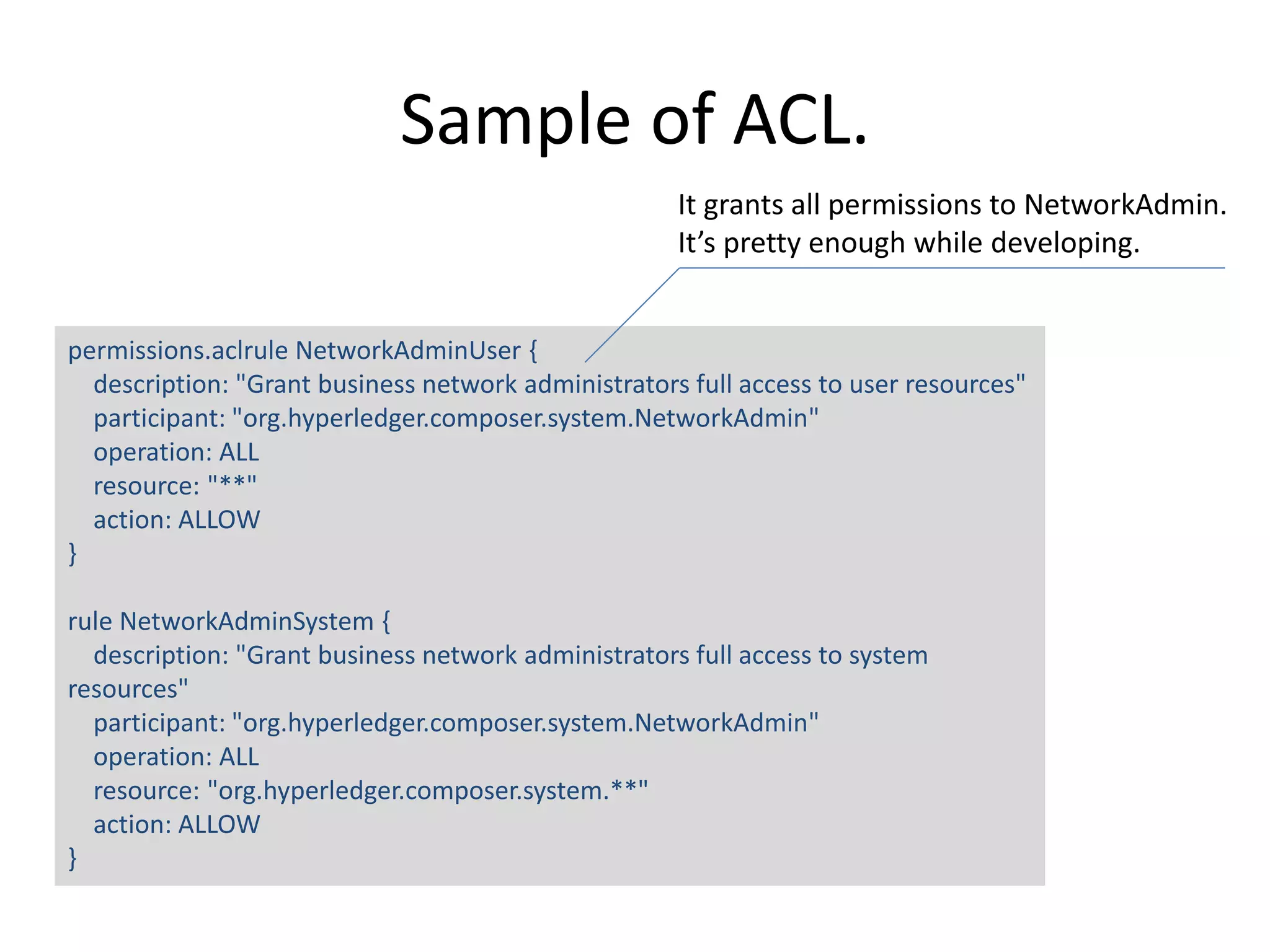 Sample of ACL. permissions.aclrule NetworkAdminUser { description: "Grant business network administrators full access to user resources" participant: "org.hyperledger.composer.system.NetworkAdmin" operation: ALL resource: "**" action: ALLOW } rule NetworkAdminSystem { description: "Grant business network administrators full access to system resources" participant: "org.hyperledger.composer.system.NetworkAdmin" operation: ALL resource: "org.hyperledger.composer.system.**" action: ALLOW } It grants all permissions to NetworkAdmin. It’s pretty enough while developing. 