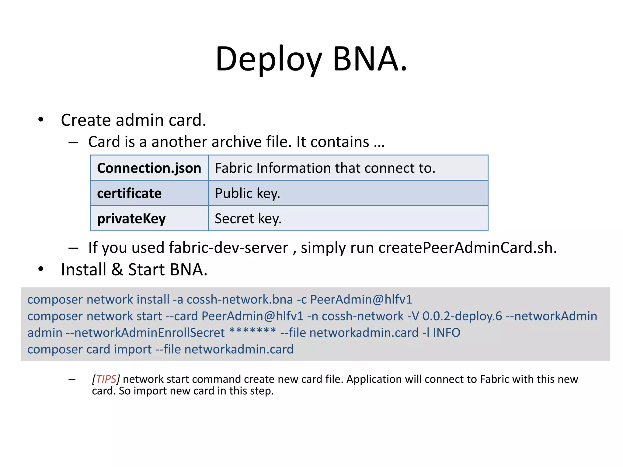 Deploy BNA. • Create admin card. – Card is a another archive file. It contains … – If you used fabric-dev-server , simply run createPeerAdminCard.sh. • Install & Start BNA. – [TIPS] network start command create new card file. Application will connect to Fabric with this new card. So import new card in this step. Connection.json Fabric Information that connect to. certificate Public key. privateKey Secret key. composer network install -a cossh-network.bna -c PeerAdmin@hlfv1 composer network start --card PeerAdmin@hlfv1 -n cossh-network -V 0.0.2-deploy.6 --networkAdmin admin --networkAdminEnrollSecret ******* --file networkadmin.card -l INFO composer card import --file networkadmin.card 