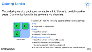 25
Ordering Service
The ordering service packages transactions into blocks to be delivered to
peers. Communication with the service is via channels.
Fabric v1.4.1 has the following options for the ordering service:
– Solo
• Single node for development
– Kafka
• Crash fault tolerant
• Requires Kafka and Zookeeper
– Raft (recommended)
• Crash fault tolerant (minimum of 3 nodes)
• No additional dependencies required
• Can be run as single node for development
• Works more efficiently than Kafka over geographically diverse networks
Ordering-Service
O
O O
 