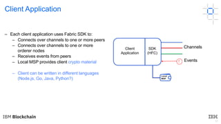 31
Client Application
! Events
– Each client application uses Fabric SDK to:
– Connects over channels to one or more peers
– Connects over channels to one or more
orderer nodes
– Receives events from peers
– Local MSP provides client crypto material
– Client can be written in different languages
(Node.js, Go, Java, Python?)
ChannelsClient
Application
SDK
(HFC)
Local
MSP
 