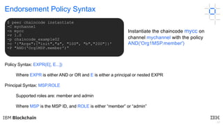 42
Endorsement Policy Syntax
Policy Syntax: EXPR(E[, E...])
Where EXPR is either AND or OR and E is either a principal or nested EXPR
Principal Syntax: MSP.ROLE
Supported roles are: member and admin
Where MSP is the MSP ID, and ROLE is either “member” or “admin”
$ peer chaincode instantiate
-C mychannel
-n mycc
-v 1.0
-p chaincode_example02
-c '{"Args":["init","a", "100", "b","200"]}'
-P "AND('Org1MSP.member')“
Instantiate the chaincode mycc on
channel mychannel with the policy
AND('Org1MSP.member')
 