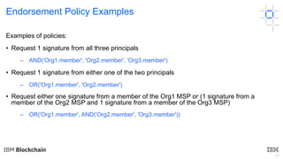 43
Endorsement Policy Examples
Examples of policies:
• Request 1 signature from all three principals
– AND('Org1.member', 'Org2.member', 'Org3.member')
• Request 1 signature from either one of the two principals
– OR('Org1.member', 'Org2.member')
• Request either one signature from a member of the Org1 MSP or (1 signature from a
member of the Org2 MSP and 1 signature from a member of the Org3 MSP)
– OR('Org1.member', AND('Org2.member', 'Org3.member'))
 