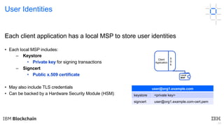 48
Each client application has a local MSP to store user identities
• Each local MSP includes:
– Keystore
• Private key for signing transactions
– Signcert
• Public x.509 certificate
• May also include TLS credentials
• Can be backed by a Hardware Security Module (HSM)
user@org1.example.com
keystore <private key>
signcert user@org1.example.com-cert.pem
User Identities
Client
Application
S
D
K
Local
MSP
 