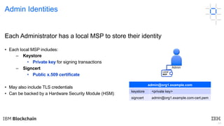 49
Each Administrator has a local MSP to store their identity
• Each local MSP includes:
– Keystore
• Private key for signing transactions
– Signcert
• Public x.509 certificate
• May also include TLS credentials
• Can be backed by a Hardware Security Module (HSM)
admin@org1.example.com
keystore <private key>
signcert admin@org1.example.com-cert.pem
Admin Identities
Admin
Local
MSP
 