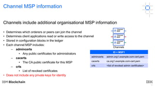 51
Channel MSP information
Channels include additional organisational MSP information
• Determines which orderers or peers can join the channel
• Determines client applications read or write access to the channel
• Stored in configuration blocks in the ledger
• Each channel MSP includes:
– admincerts
• Any public certificates for administrators
– cacerts
• The CA public certificate for this MSP
– crls
• List of revoked certificates
• Does not include any private keys for identity
ID = MSP1
admincerts admin.org1.example.com-cert.pem
cacerts ca.org1.example.com-cert.pem
crls <list of revoked admin certificates>
Channels
Channel
MSP
Channel
MSP
Channel
MSP
 