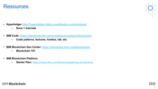 55
Resources
• Hyperledger http://hyperledger-fabric.readthedocs.io/en/release/
– Docs + tutorials
• IBM Code: https://developer.ibm.com/code/technologies/blockchain/
– Code patterns, lectures, howtos, lab, etc
• IBM Blockchain Dev Center: https://developer.ibm.com/blockchain/
– Blockchain 101
• IBM Blockchain Platform:
– Starter Plan: https://www.ibm.com/blockchain/getting-started.html
 