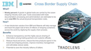 7
What?
• Ninety percent of goods in global trade are carried by the ocean
shipping industry each year. Costs associated with trade
documentation processing and administration are estimated to be
up to one-fifth the actual physical transportation costs.
How?
• A new blockchain solution from IBM and Maersk will help manage
and track the paper trail of tens of millions of shipping containers
across the world by digitizing the supply chain process.
Benefits
1. Enhance transparency and the highly secure sharing of
information among trading partners and customs officials.
2. Reduce fraud and errors, reduce the time products spend in the
transit and shipping process, improve inventory management
and ultimately reduce waste.
3. Potential to save the industry billions of dollars.
Cross Border Supply Chain
 