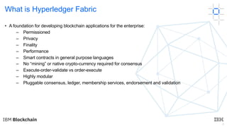 8
What is Hyperledger Fabric
• A foundation for developing blockchain applications for the enterprise:
– Permissioned
– Privacy
– Finality
– Performance
– Smart contracts in general purpose languages
– No “mining” or native crypto-currency required for consensus
– Execute-order-validate vs order-execute
– Highly modular
– Pluggable consensus, ledger, membership services, endorsement and validation
 