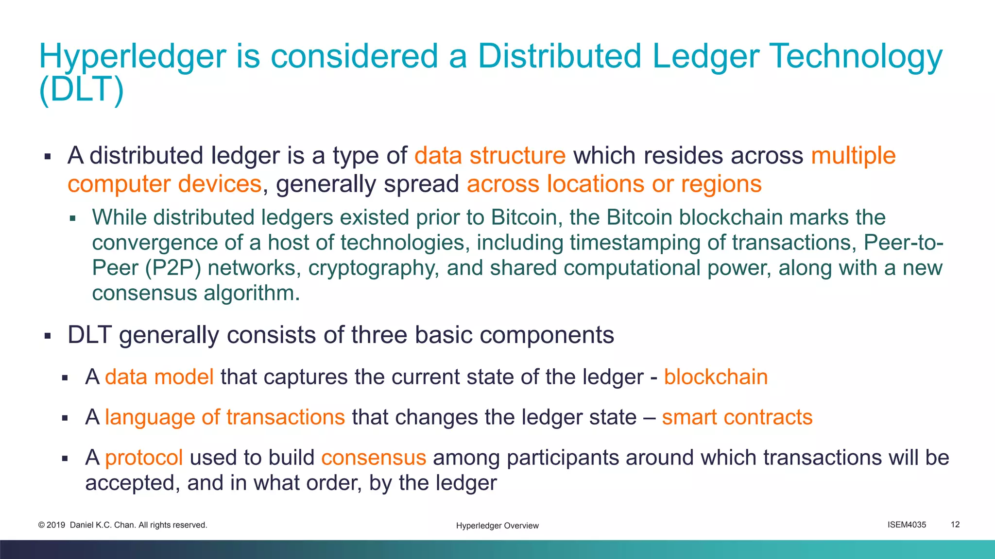 ISEM4035 12© 2019 Daniel K.C. Chan. All rights reserved.
▪ A distributed ledger is a type of data structure which resides across multiple
computer devices, generally spread across locations or regions
▪ While distributed ledgers existed prior to Bitcoin, the Bitcoin blockchain marks the
convergence of a host of technologies, including timestamping of transactions, Peer-to-
Peer (P2P) networks, cryptography, and shared computational power, along with a new
consensus algorithm.
▪ DLT generally consists of three basic components
▪ A data model that captures the current state of the ledger - blockchain
▪ A language of transactions that changes the ledger state – smart contracts
▪ A protocol used to build consensus among participants around which transactions will be
accepted, and in what order, by the ledger
Hyperledger is considered a Distributed Ledger Technology
(DLT)
Hyperledger Overview
 