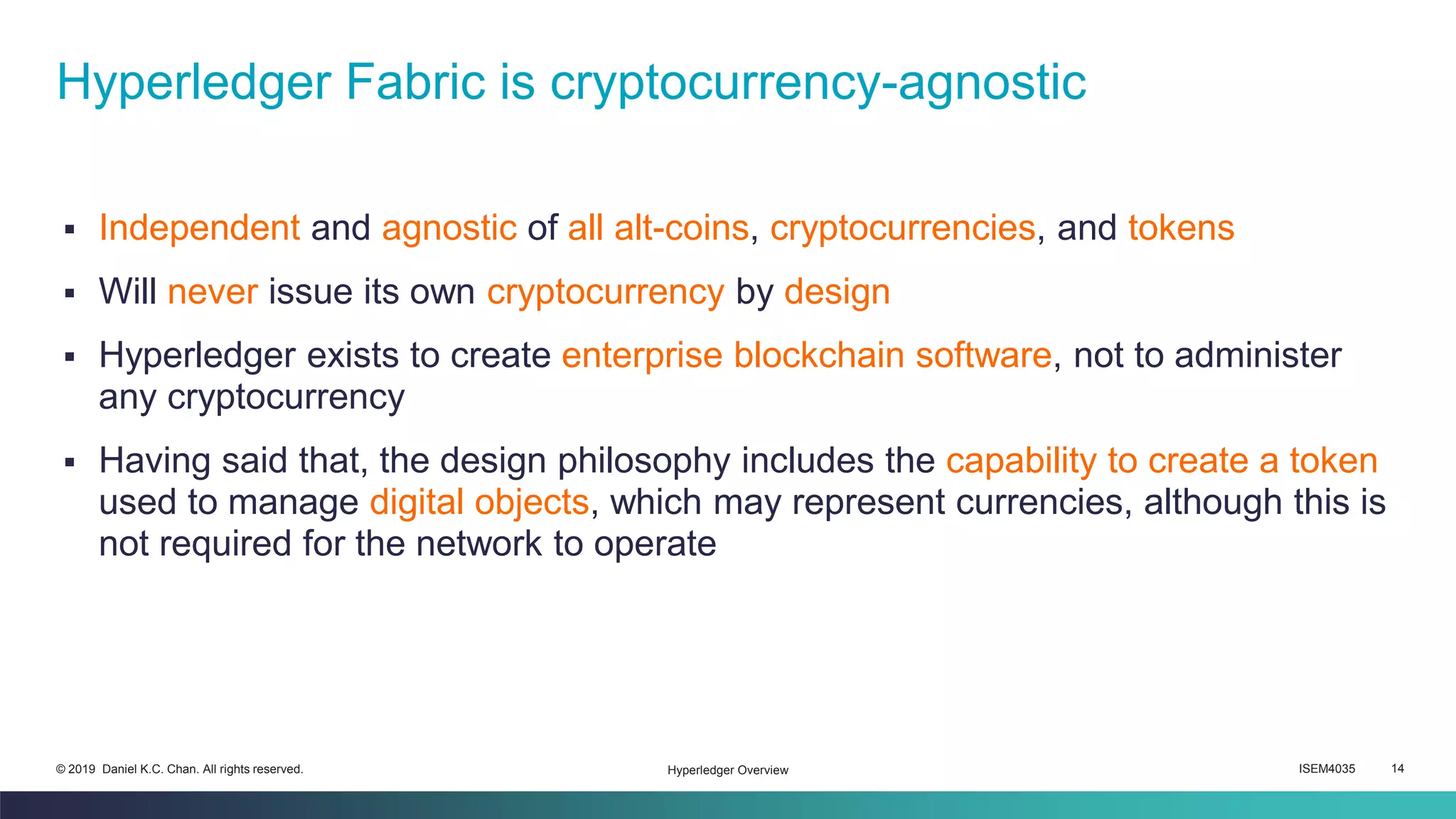 ISEM4035 14© 2019 Daniel K.C. Chan. All rights reserved.
▪ Independent and agnostic of all alt-coins, cryptocurrencies, and tokens
▪ Will never issue its own cryptocurrency by design
▪ Hyperledger exists to create enterprise blockchain software, not to administer
any cryptocurrency
▪ Having said that, the design philosophy includes the capability to create a token
used to manage digital objects, which may represent currencies, although this is
not required for the network to operate
Hyperledger Fabric is cryptocurrency-agnostic
Hyperledger Overview
 