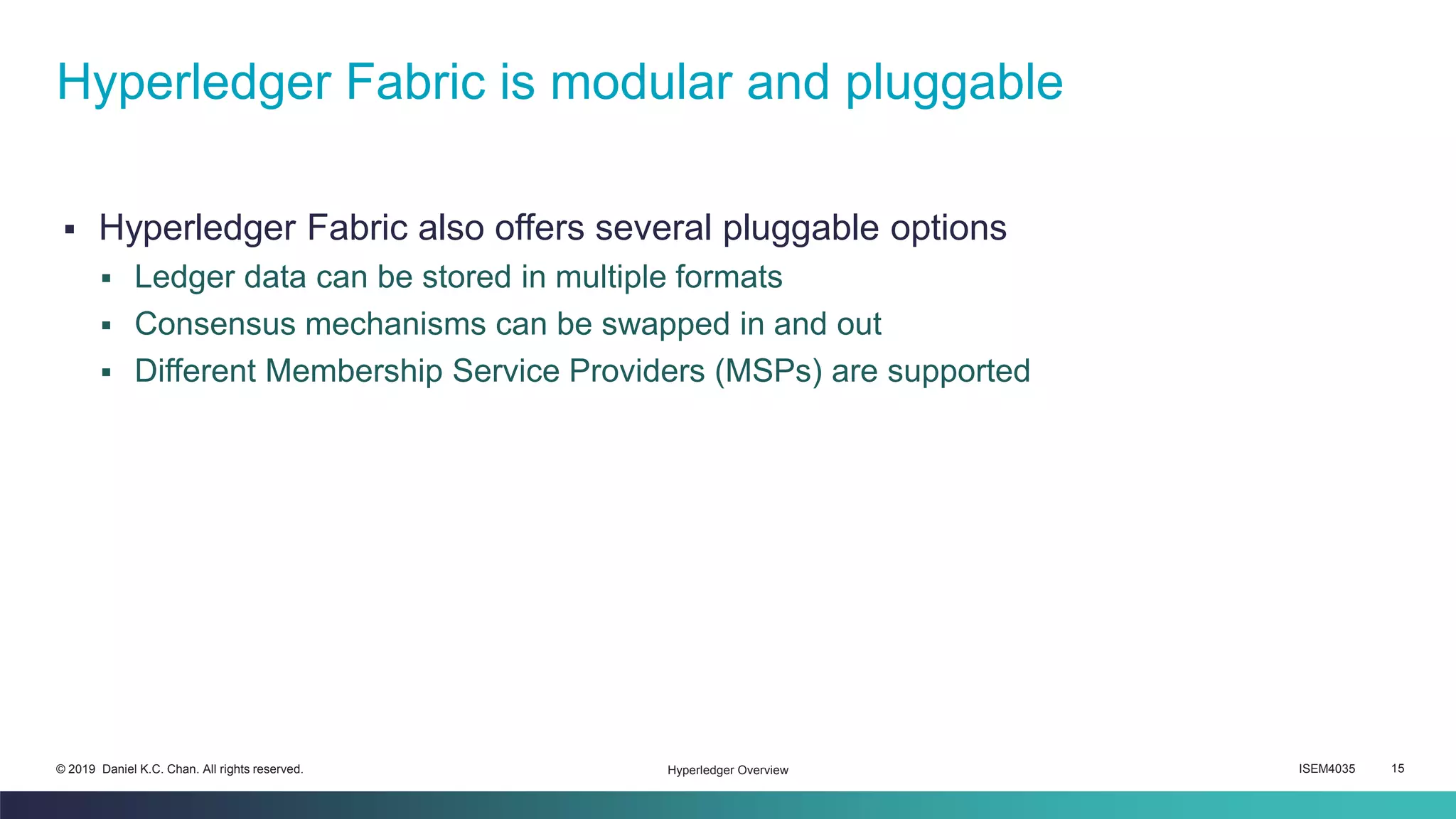 ISEM4035 15© 2019 Daniel K.C. Chan. All rights reserved.
▪ Hyperledger Fabric also offers several pluggable options
▪ Ledger data can be stored in multiple formats
▪ Consensus mechanisms can be swapped in and out
▪ Different Membership Service Providers (MSPs) are supported
Hyperledger Fabric is modular and pluggable
Hyperledger Overview
 