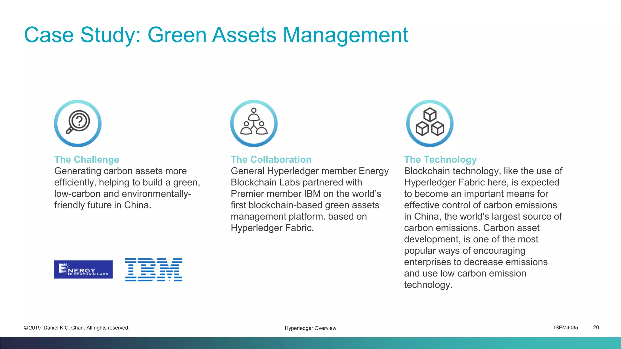 ISEM4035 20© 2019 Daniel K.C. Chan. All rights reserved.
Case Study: Green Assets Management
Hyperledger Overview
The Challenge
Generating carbon assets more
efficiently, helping to build a green,
low-carbon and environmentally-
friendly future in China.
The Collaboration
General Hyperledger member Energy
Blockchain Labs partnered with
Premier member IBM on the world’s
first blockchain-based green assets
management platform. based on
Hyperledger Fabric.
The Technology
Blockchain technology, like the use of
Hyperledger Fabric here, is expected
to become an important means for
effective control of carbon emissions
in China, the world's largest source of
carbon emissions. Carbon asset
development, is one of the most
popular ways of encouraging
enterprises to decrease emissions
and use low carbon emission
technology.
 