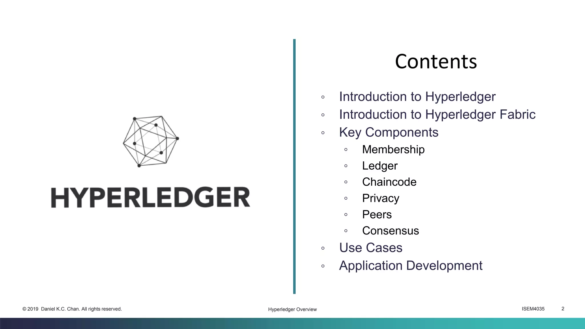 ISEM4035 2© 2019 Daniel K.C. Chan. All rights reserved.
◦ Introduction to Hyperledger
◦ Introduction to Hyperledger Fabric
◦ Key Components
◦ Membership
◦ Ledger
◦ Chaincode
◦ Privacy
◦ Peers
◦ Consensus
◦ Use Cases
◦ Application Development
Contents
Hyperledger Overview
 