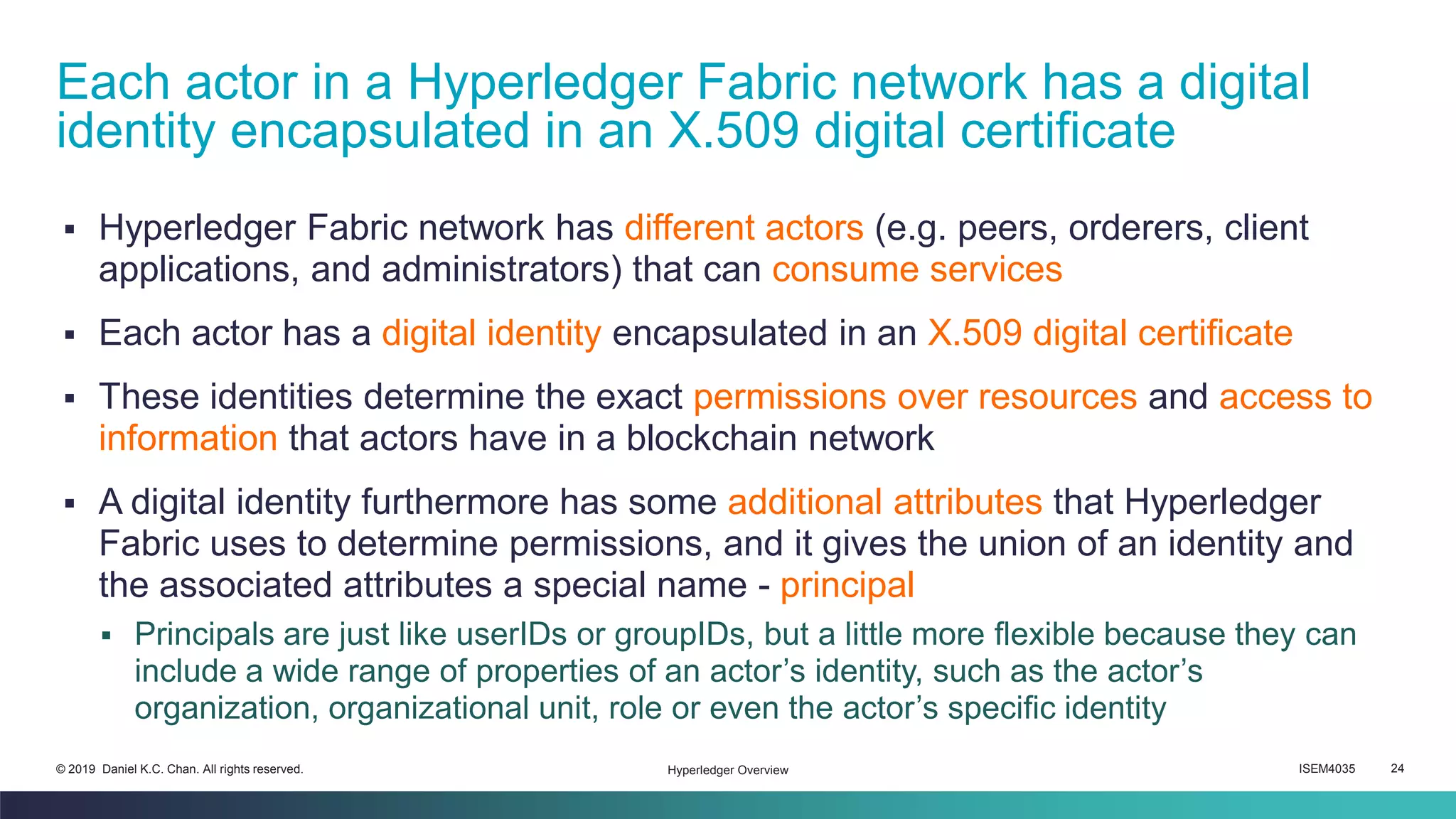 ISEM4035 24© 2019 Daniel K.C. Chan. All rights reserved.
▪ Hyperledger Fabric network has different actors (e.g. peers, orderers, client
applications, and administrators) that can consume services
▪ Each actor has a digital identity encapsulated in an X.509 digital certificate
▪ These identities determine the exact permissions over resources and access to
information that actors have in a blockchain network
▪ A digital identity furthermore has some additional attributes that Hyperledger
Fabric uses to determine permissions, and it gives the union of an identity and
the associated attributes a special name - principal
▪ Principals are just like userIDs or groupIDs, but a little more flexible because they can
include a wide range of properties of an actor’s identity, such as the actor’s
organization, organizational unit, role or even the actor’s specific identity
Each actor in a Hyperledger Fabric network has a digital
identity encapsulated in an X.509 digital certificate
Hyperledger Overview
 