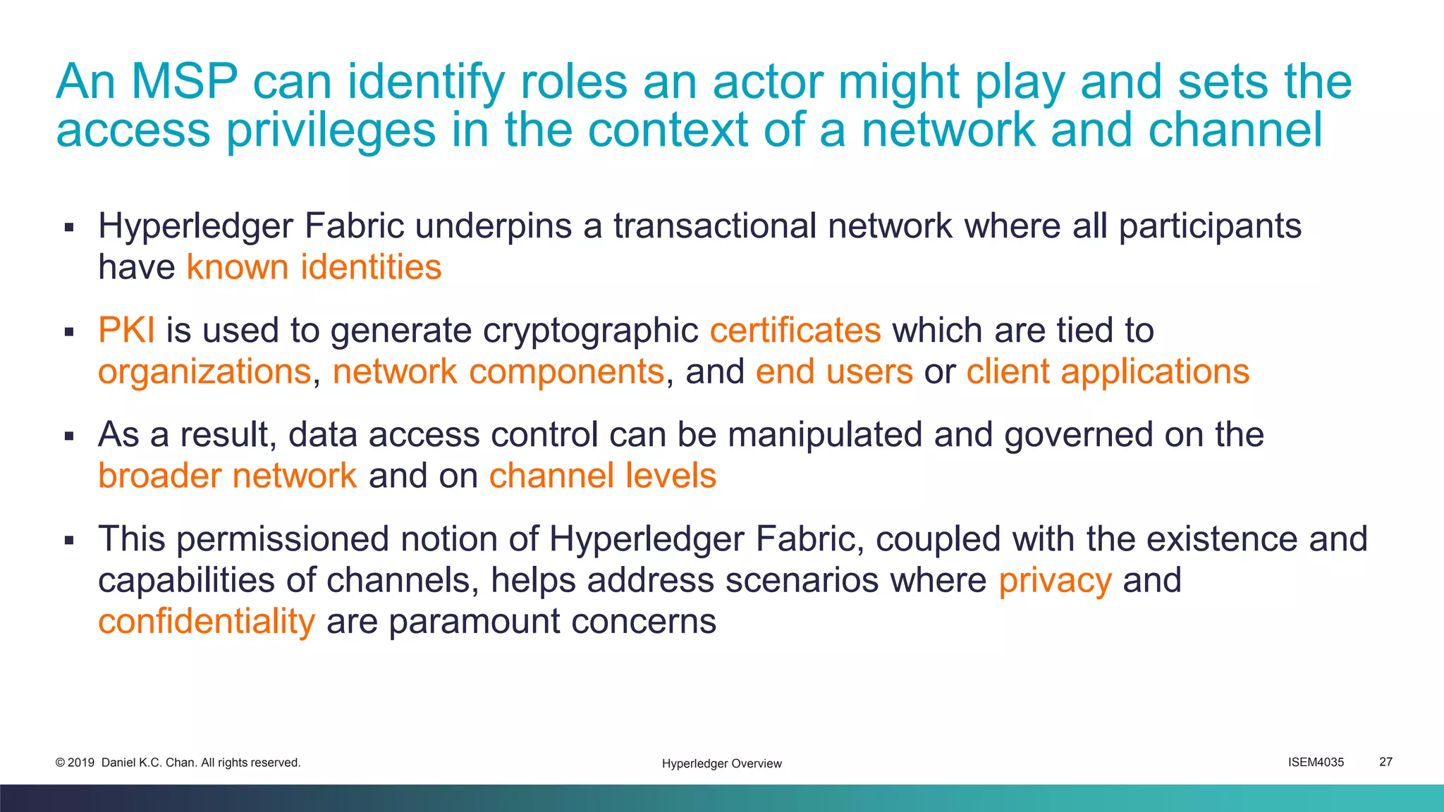 ISEM4035 27© 2019 Daniel K.C. Chan. All rights reserved.
▪ Hyperledger Fabric underpins a transactional network where all participants
have known identities
▪ PKI is used to generate cryptographic certificates which are tied to
organizations, network components, and end users or client applications
▪ As a result, data access control can be manipulated and governed on the
broader network and on channel levels
▪ This permissioned notion of Hyperledger Fabric, coupled with the existence and
capabilities of channels, helps address scenarios where privacy and
confidentiality are paramount concerns
An MSP can identify roles an actor might play and sets the
access privileges in the context of a network and channel
Hyperledger Overview
 