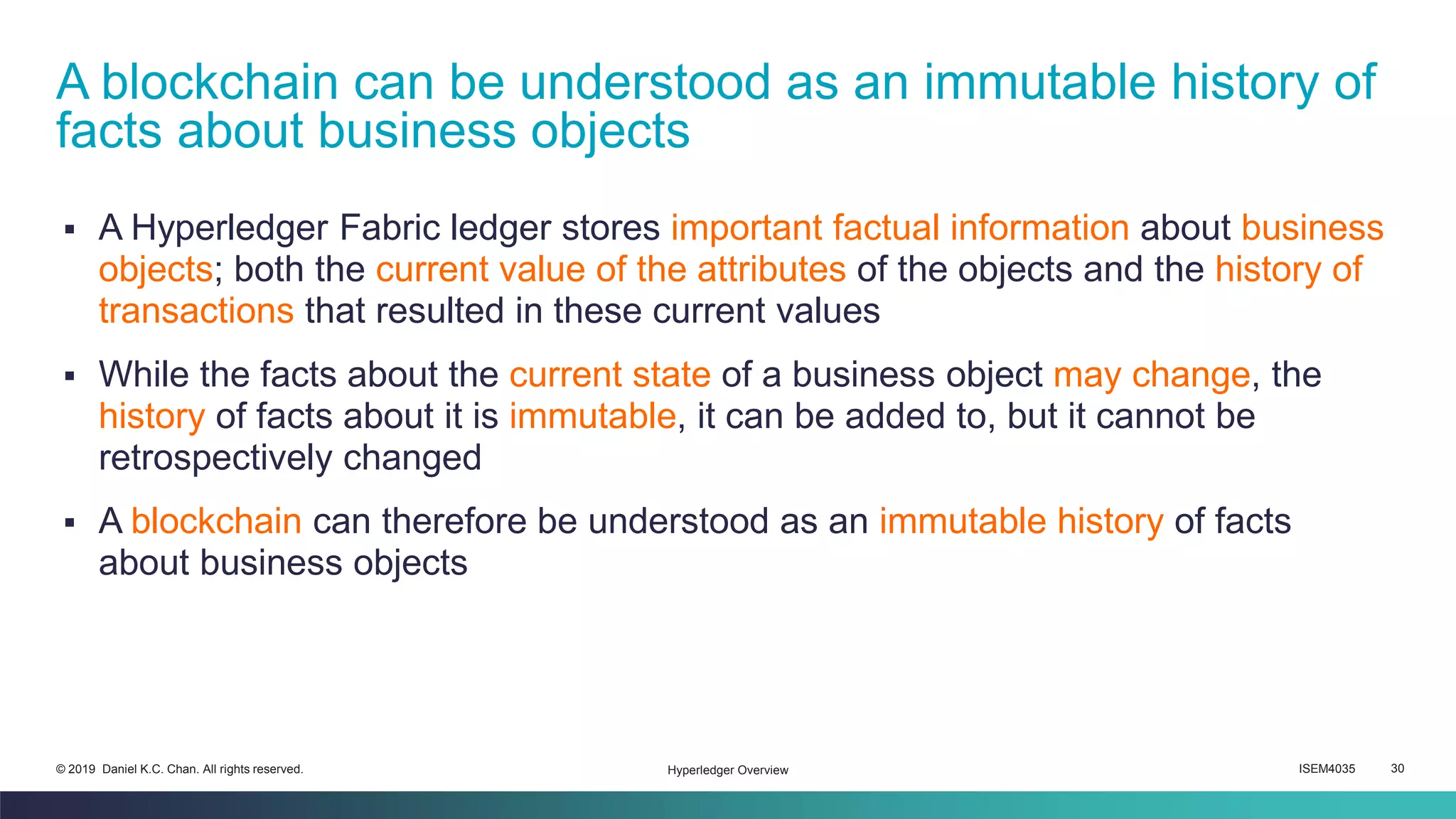 ISEM4035 30© 2019 Daniel K.C. Chan. All rights reserved.
▪ A Hyperledger Fabric ledger stores important factual information about business
objects; both the current value of the attributes of the objects and the history of
transactions that resulted in these current values
▪ While the facts about the current state of a business object may change, the
history of facts about it is immutable, it can be added to, but it cannot be
retrospectively changed
▪ A blockchain can therefore be understood as an immutable history of facts
about business objects
A blockchain can be understood as an immutable history of
facts about business objects
Hyperledger Overview
 